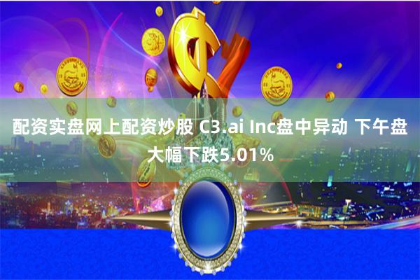 配资实盘网上配资炒股 C3.ai Inc盘中异动 下午盘大幅下跌5.01%