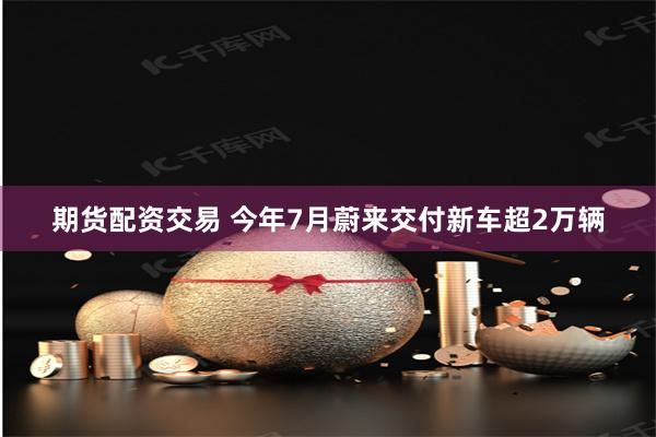 期货配资交易 今年7月蔚来交付新车超2万辆