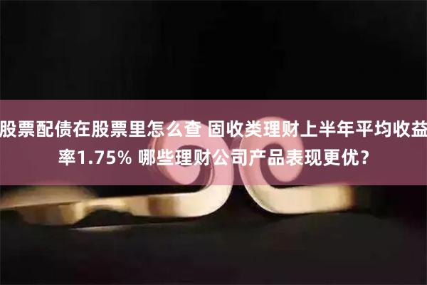 股票配债在股票里怎么查 固收类理财上半年平均收益率1.75% 哪些理财公司产品表现更优？