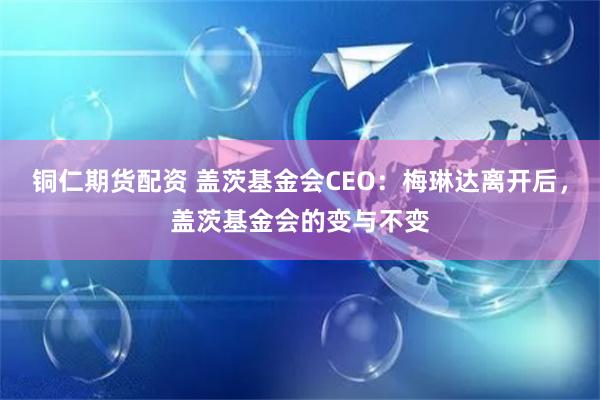 铜仁期货配资 盖茨基金会CEO：梅琳达离开后，盖茨基金会的变与不变