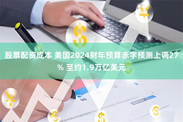 股票配资成本 美国2024财年预算赤字预测上调27% 至约1.9万亿美元