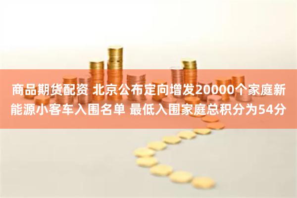 商品期货配资 北京公布定向增发20000个家庭新能源小客车入围名单 最低入围家庭总积分为54分