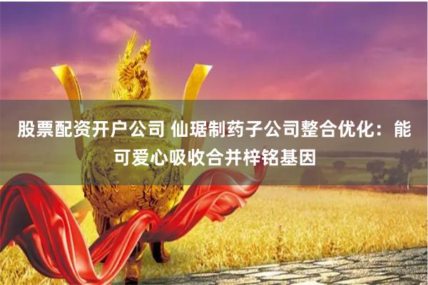 股票配资开户公司 仙琚制药子公司整合优化：能可爱心吸收合并梓铭基因