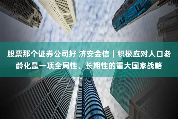 股票那个证券公司好 济安金信｜积极应对人口老龄化是一项全局性、长期性的重大国家战略