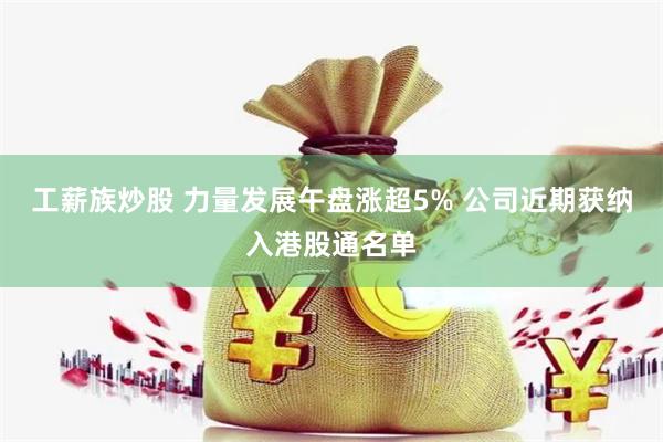 工薪族炒股 力量发展午盘涨超5% 公司近期获纳入港股通名单