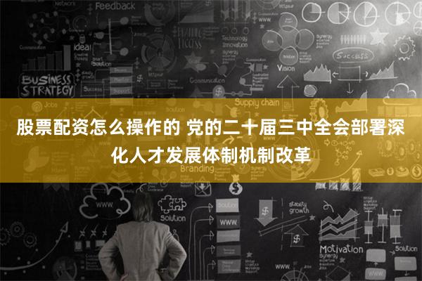 股票配资怎么操作的 党的二十届三中全会部署深化人才发展体制机制改革