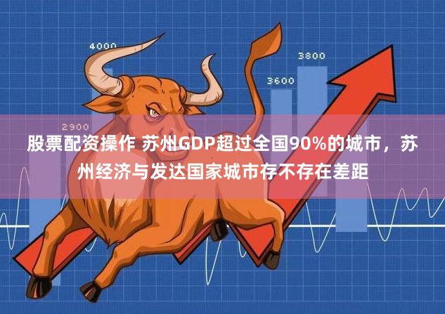 股票配资操作 苏州GDP超过全国90%的城市，苏州经济与发达国家城市存不存在差距