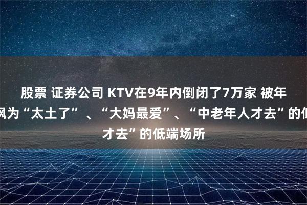 股票 证券公司 KTV在9年内倒闭了7万家 被年轻人嘲讽为“太土了” 、“大妈最爱”、“中老年人才去”的低端场所