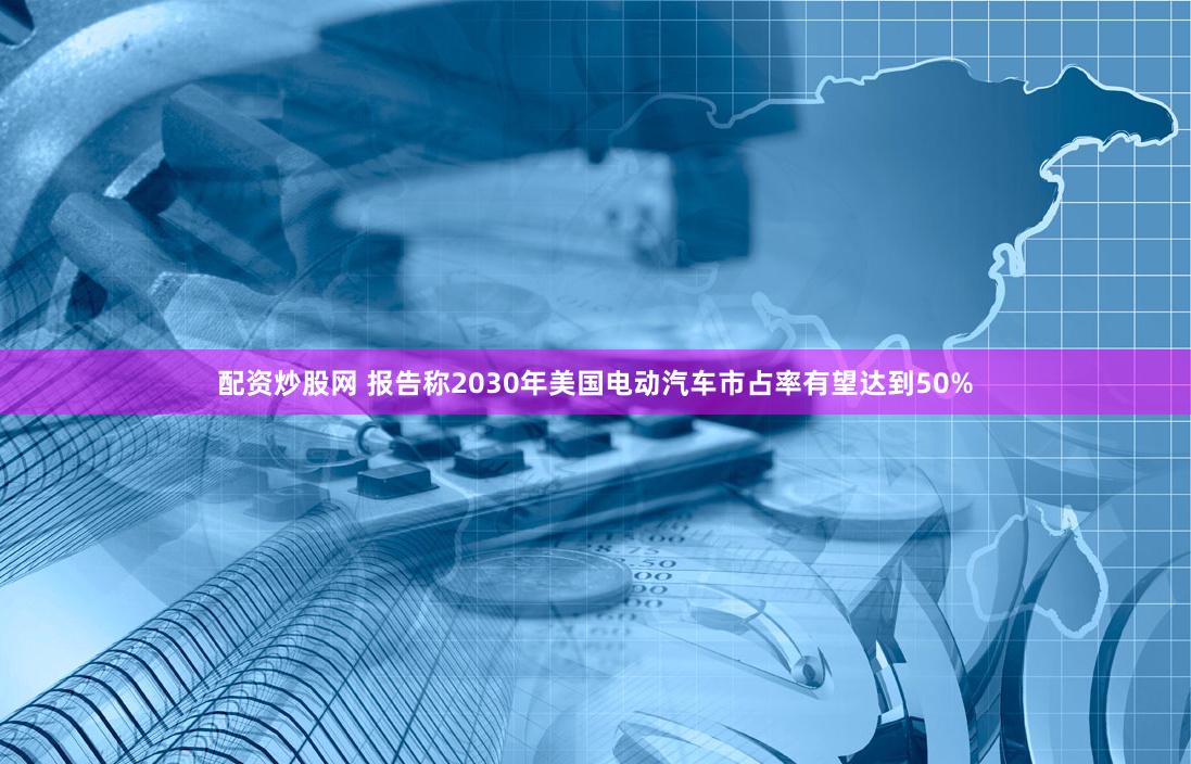 配资炒股网 报告称2030年美国电动汽车市占率有望达到50%