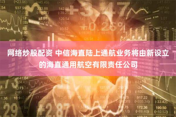 网络炒股配资 中信海直陆上通航业务将由新设立的海直通用航空有限责任公司