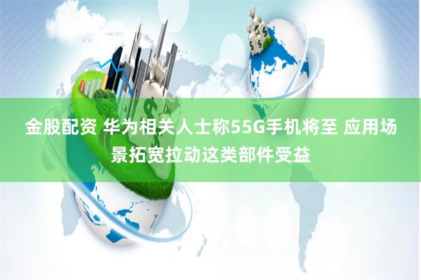 金股配资 华为相关人士称55G手机将至 应用场景拓宽拉动这类部件受益