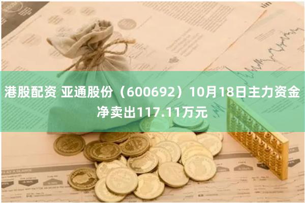 港股配资 亚通股份（600692）10月18日主力资金净卖出117.11万元