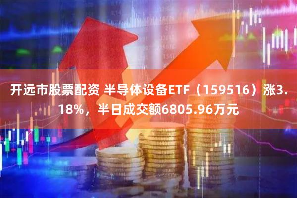 开远市股票配资 半导体设备ETF（159516）涨3.18%，半日成交额6805.96万元