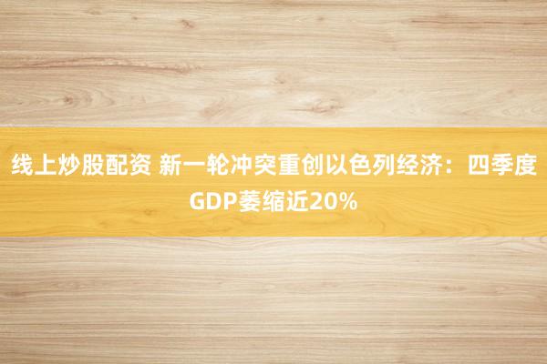 线上炒股配资 新一轮冲突重创以色列经济：四季度GDP萎缩近20%