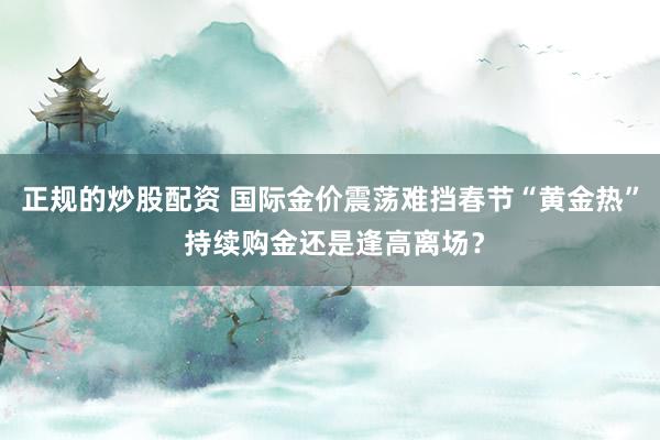 正规的炒股配资 国际金价震荡难挡春节“黄金热” 持续购金还是逢高离场？