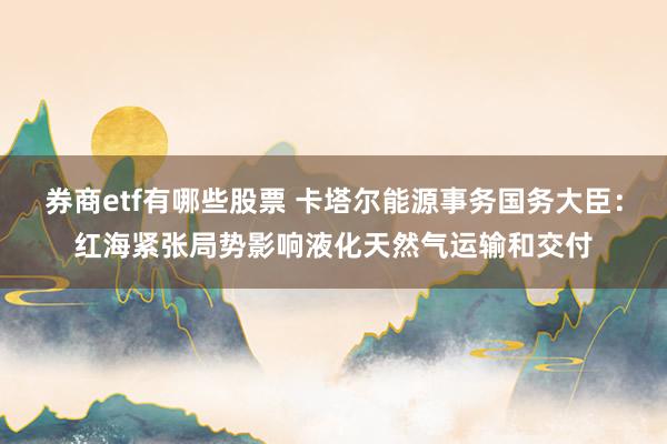 券商etf有哪些股票 卡塔尔能源事务国务大臣：红海紧张局势影响液化天然气运输和交付