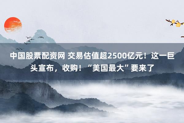 中国股票配资网 交易估值超2500亿元！这一巨头宣布，收购！“美国最大”要来了