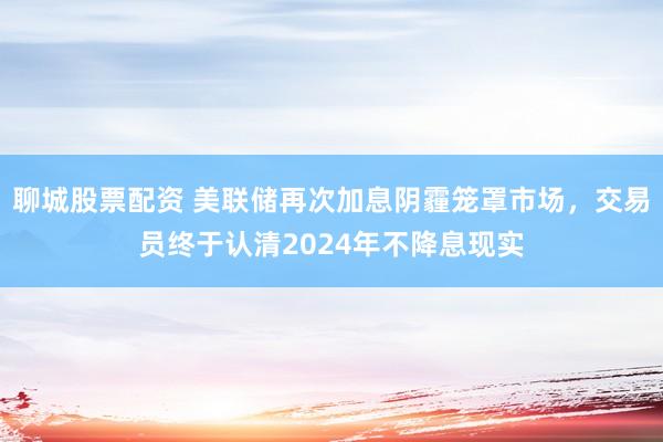 聊城股票配资 美联储再次加息阴霾笼罩市场，交易员终于认清2024年不降息现实