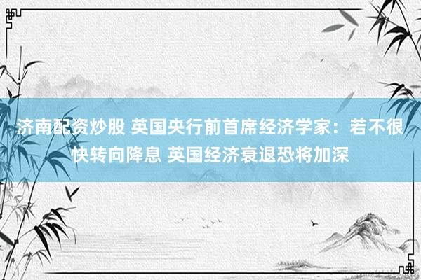 济南配资炒股 英国央行前首席经济学家：若不很快转向降息 英国经济衰退恐将加深