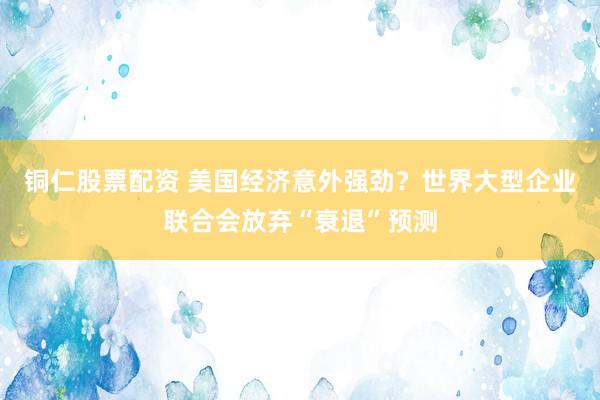 铜仁股票配资 美国经济意外强劲？世界大型企业联合会放弃“衰退”预测