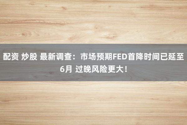 配资 炒股 最新调查：市场预期FED首降时间已延至6月 过晚风险更大！