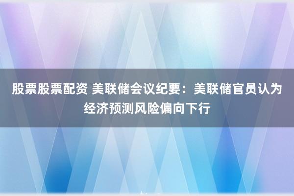 股票股票配资 美联储会议纪要：美联储官员认为经济预测风险偏向下行