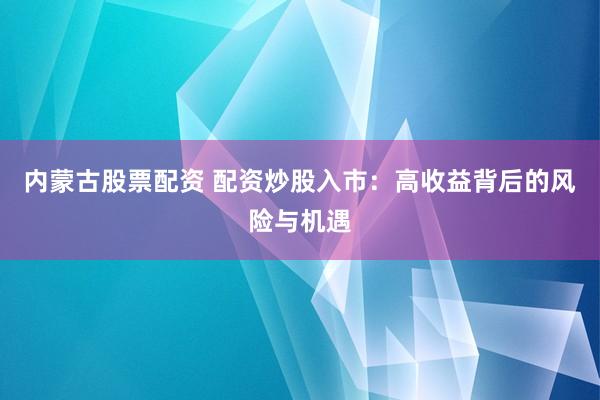 内蒙古股票配资 配资炒股入市：高收益背后的风险与机遇