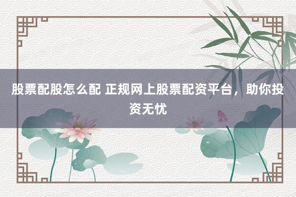 股票配股怎么配 正规网上股票配资平台，助你投资无忧