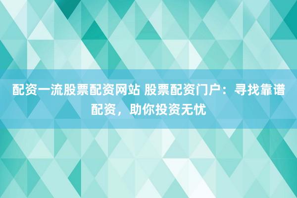 配资一流股票配资网站 股票配资门户：寻找靠谱配资，助你投资无忧