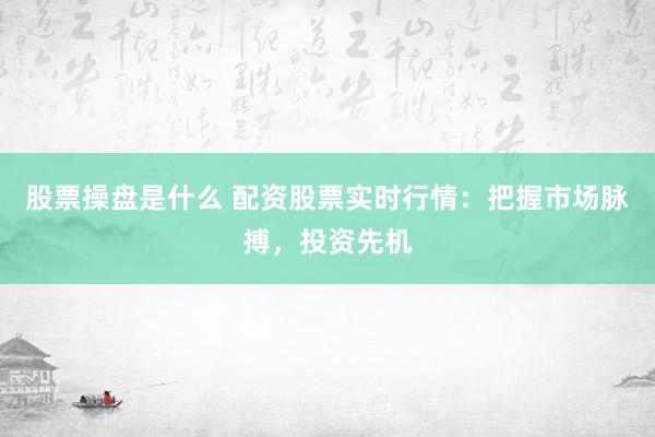 股票操盘是什么 配资股票实时行情：把握市场脉搏，投资先机