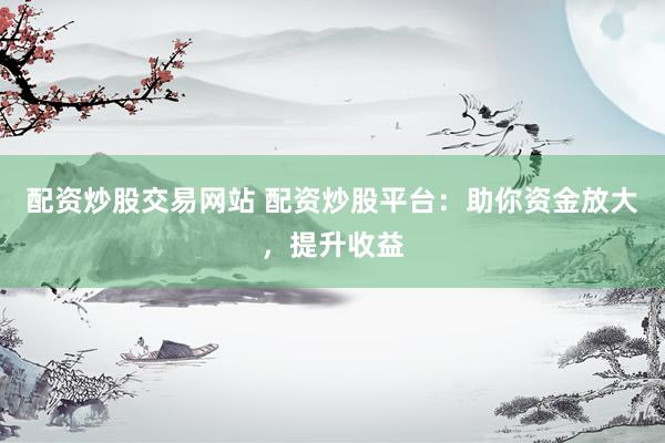 配资炒股交易网站 配资炒股平台：助你资金放大，提升收益