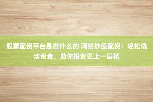 股票配资平台是做什么的 网络炒股配资：轻松撬动资金，助你投资更上一层楼