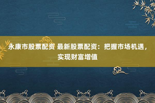 永康市股票配资 最新股票配资：把握市场机遇，实现财富增值