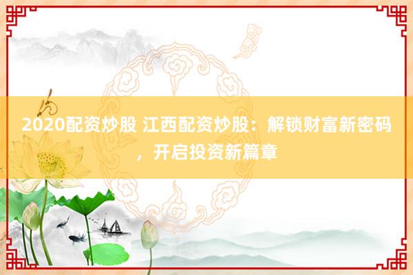 2020配资炒股 江西配资炒股：解锁财富新密码，开启投资新篇章