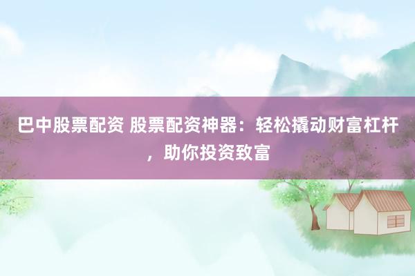 巴中股票配资 股票配资神器：轻松撬动财富杠杆，助你投资致富
