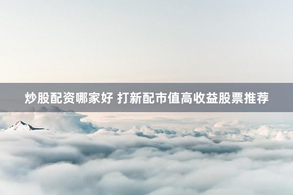 炒股配资哪家好 打新配市值高收益股票推荐