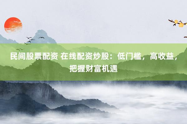 民间股票配资 在线配资炒股：低门槛，高收益，把握财富机遇