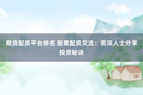 期货配资平台排名 股票配资交流：资深人士分享投资秘诀