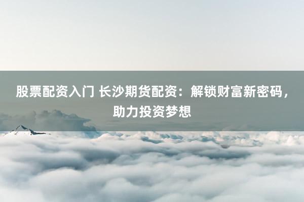 股票配资入门 长沙期货配资：解锁财富新密码，助力投资梦想