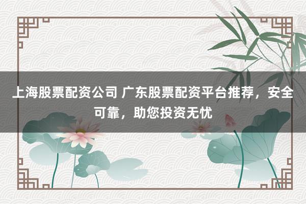上海股票配资公司 广东股票配资平台推荐，安全可靠，助您投资无忧