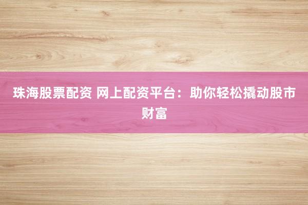 珠海股票配资 网上配资平台：助你轻松撬动股市财富