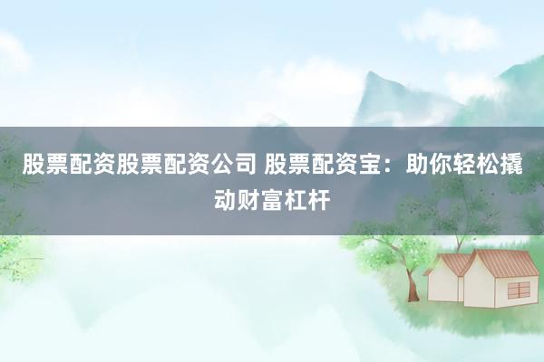 股票配资股票配资公司 股票配资宝：助你轻松撬动财富杠杆