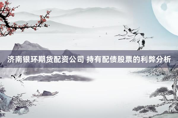 济南银环期货配资公司 持有配债股票的利弊分析