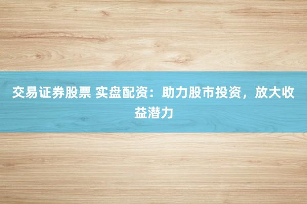 交易证券股票 实盘配资：助力股市投资，放大收益潜力
