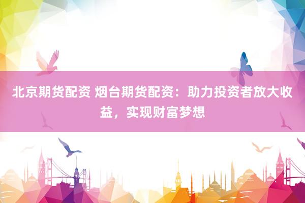 北京期货配资 烟台期货配资：助力投资者放大收益，实现财富梦想