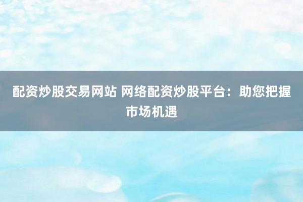 配资炒股交易网站 网络配资炒股平台：助您把握市场机遇