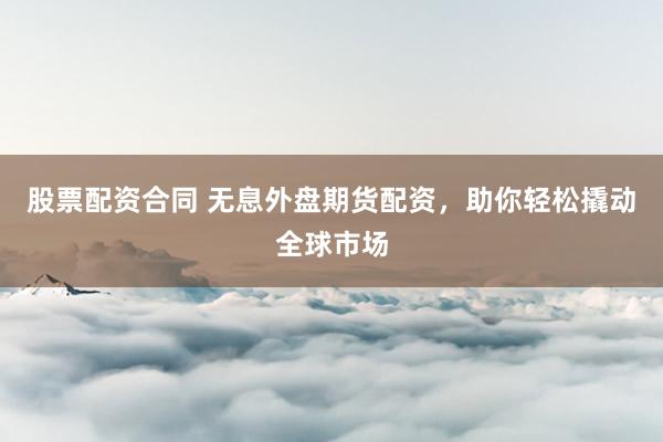 股票配资合同 无息外盘期货配资，助你轻松撬动全球市场