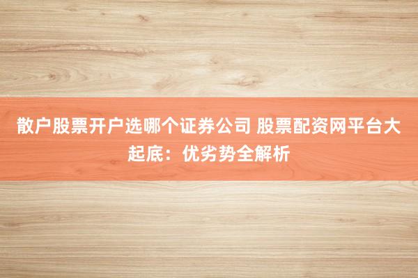散户股票开户选哪个证券公司 股票配资网平台大起底：优劣势全解析