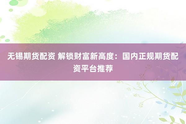 无锡期货配资 解锁财富新高度：国内正规期货配资平台推荐