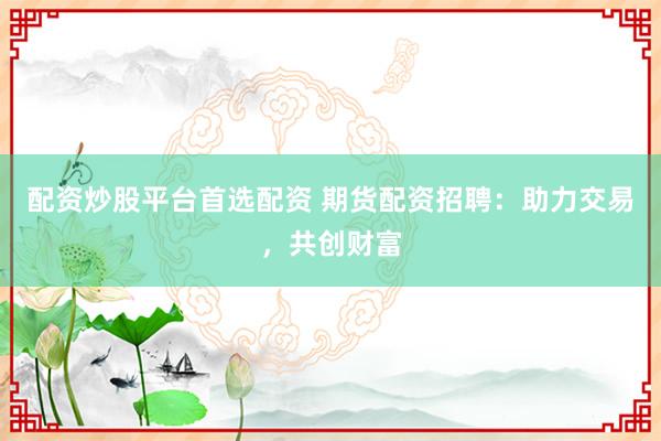 配资炒股平台首选配资 期货配资招聘：助力交易，共创财富
